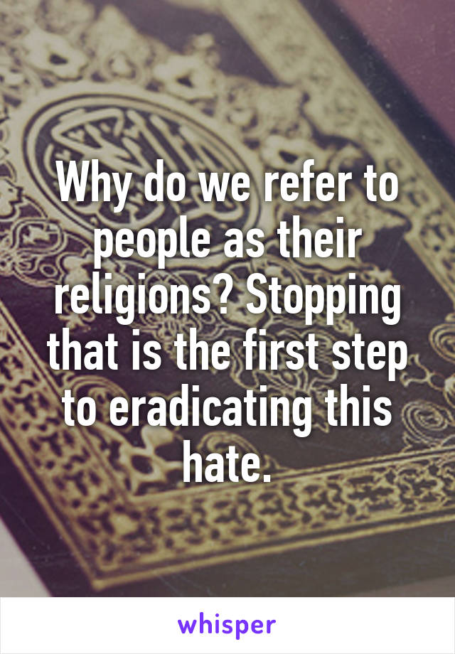 Why do we refer to people as their religions? Stopping that is the first step to eradicating this hate.