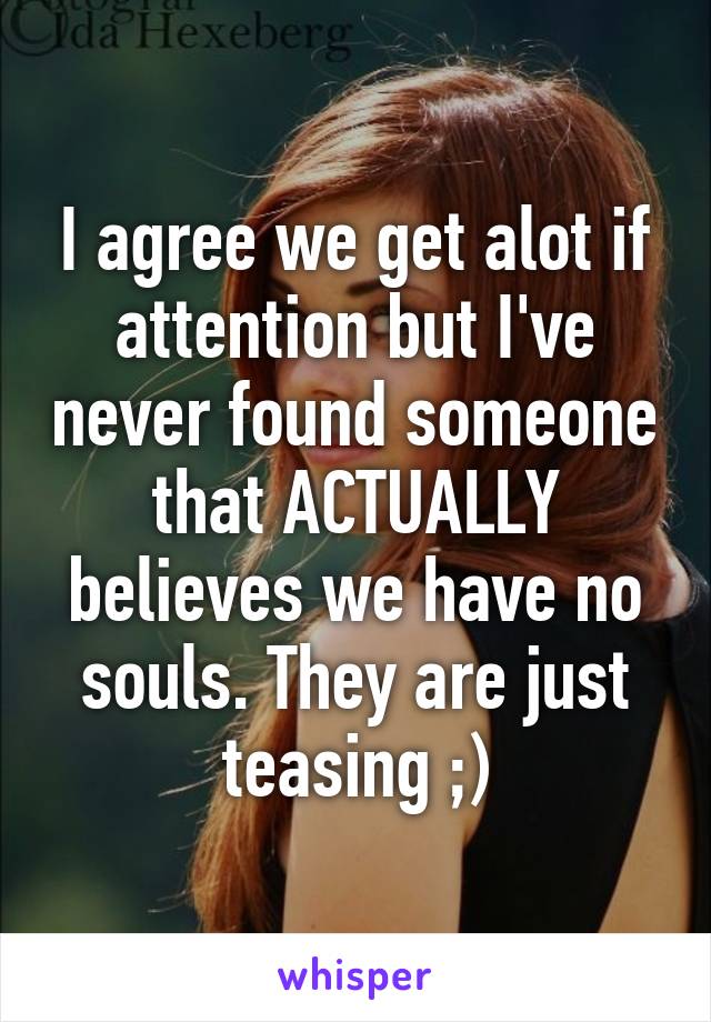 I agree we get alot if attention but I've never found someone that ACTUALLY believes we have no souls. They are just teasing ;)