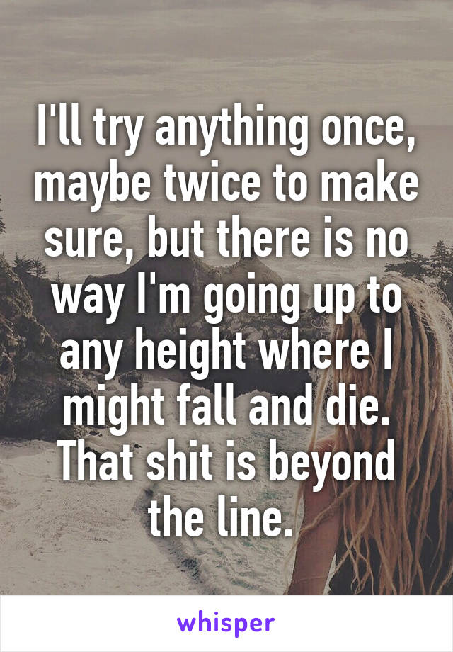 I'll try anything once, maybe twice to make sure, but there is no way I'm going up to any height where I might fall and die. That shit is beyond the line. 