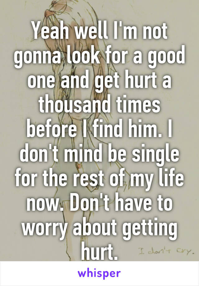 Yeah well I'm not gonna look for a good one and get hurt a thousand times before I find him. I don't mind be single for the rest of my life now. Don't have to worry about getting hurt.