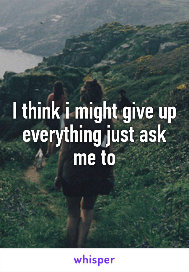 I think i might give up
everything just ask me to