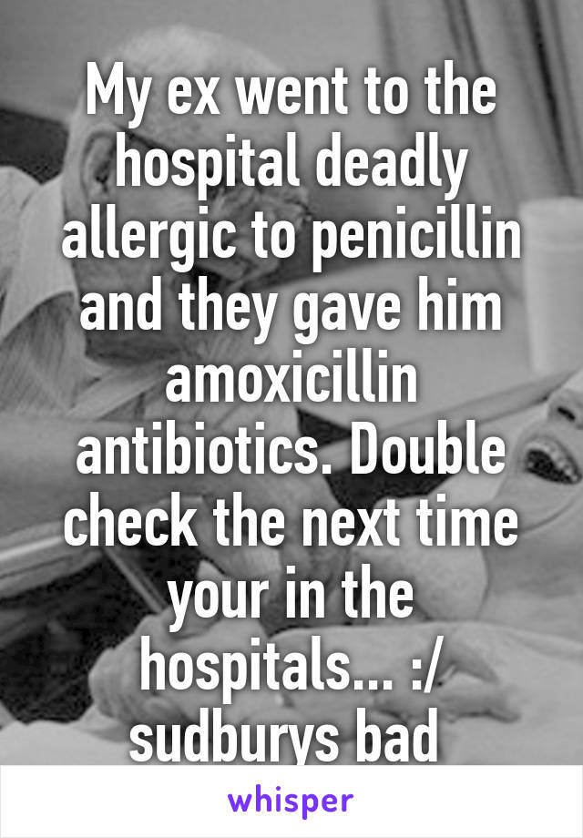 My ex went to the hospital deadly allergic to penicillin and they gave him amoxicillin antibiotics. Double check the next time your in the hospitals... :/ sudburys bad 