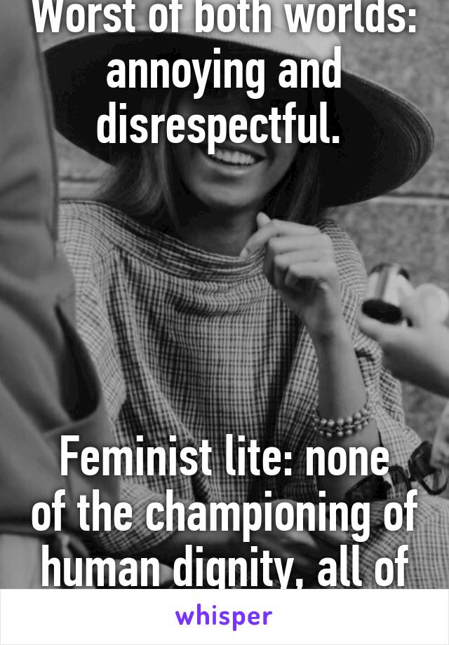 Worst of both worlds: annoying and disrespectful. 





Feminist lite: none of the championing of human dignity, all of the meanness.