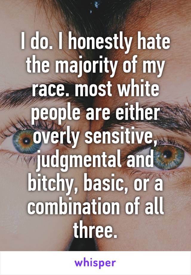 I do. I honestly hate the majority of my race. most white people are either overly sensitive, judgmental and bitchy, basic, or a combination of all three.