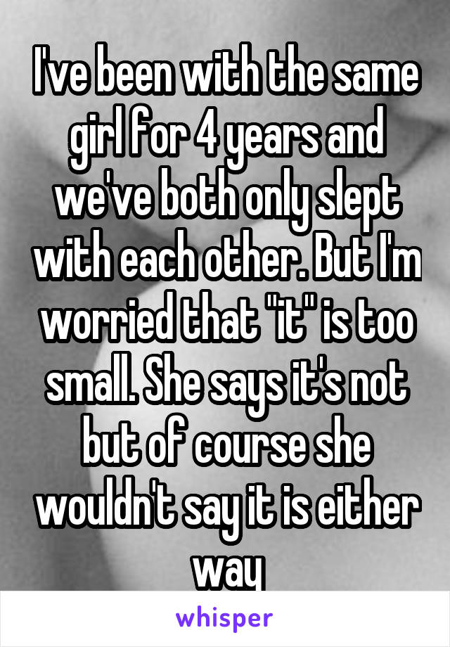 I've been with the same girl for 4 years and we've both only slept with each other. But I'm worried that "it" is too small. She says it's not but of course she wouldn't say it is either way
