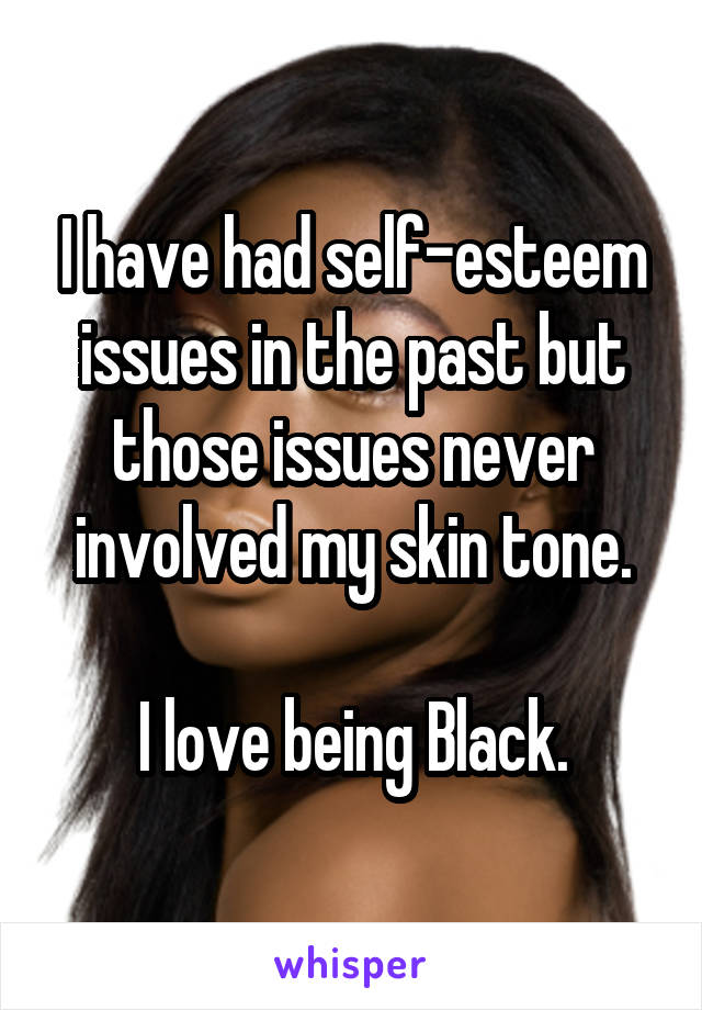 I have had self-esteem issues in the past but those issues never involved my skin tone.

I love being Black.