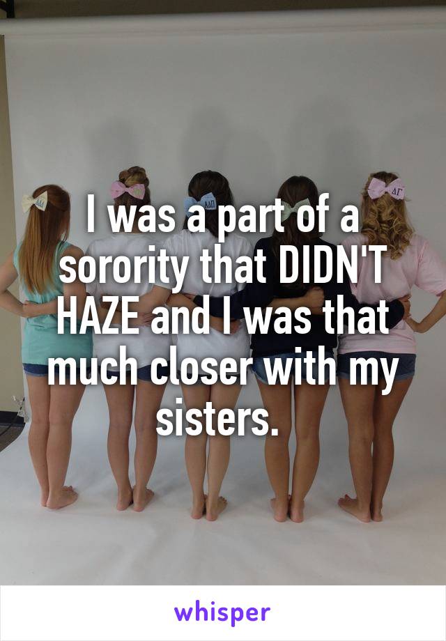 I was a part of a sorority that DIDN'T HAZE and I was that much closer with my sisters. 