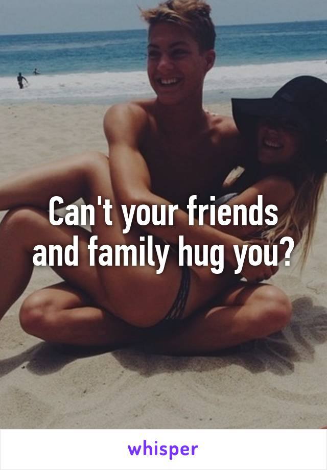 Can't your friends and family hug you?