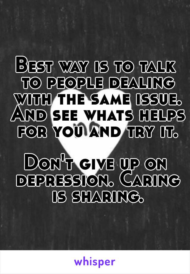Best way is to talk to people dealing with the same issue. And see whats helps for you and try it.

Don't give up on depression. Caring is sharing.