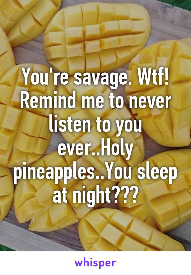 You're savage. Wtf! Remind me to never listen to you ever..Holy pineapples..You sleep at night???