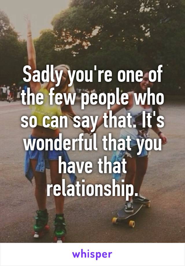 Sadly you're one of the few people who so can say that. It's wonderful that you have that relationship.