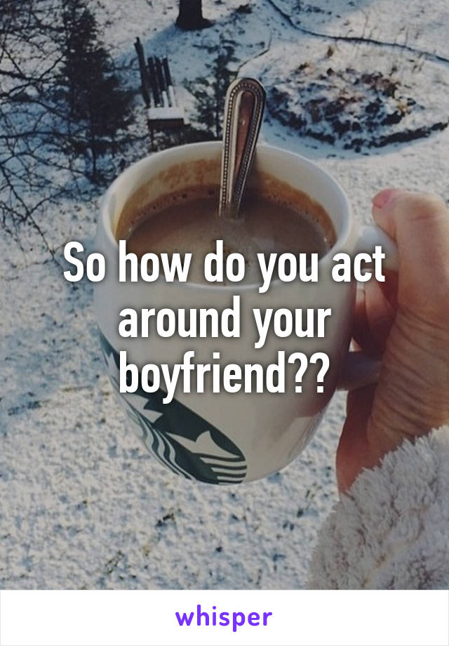 So how do you act around your boyfriend??