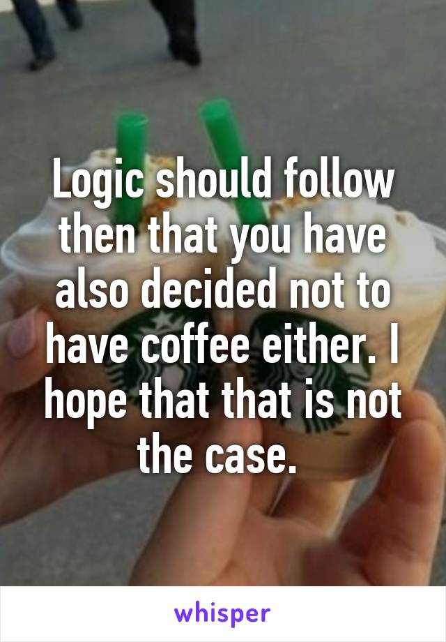 Logic should follow then that you have also decided not to have coffee either. I hope that that is not the case. 
