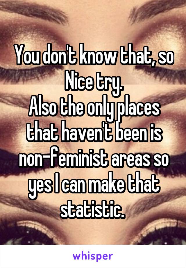 You don't know that, so Nice try.
Also the only places that haven't been is non-feminist areas so yes I can make that statistic. 