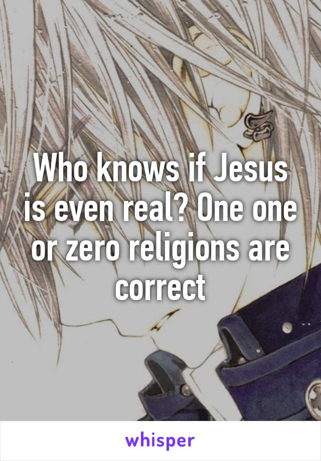Who knows if Jesus is even real? One one or zero religions are correct