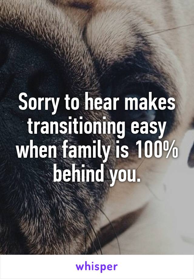Sorry to hear makes transitioning easy when family is 100% behind you.