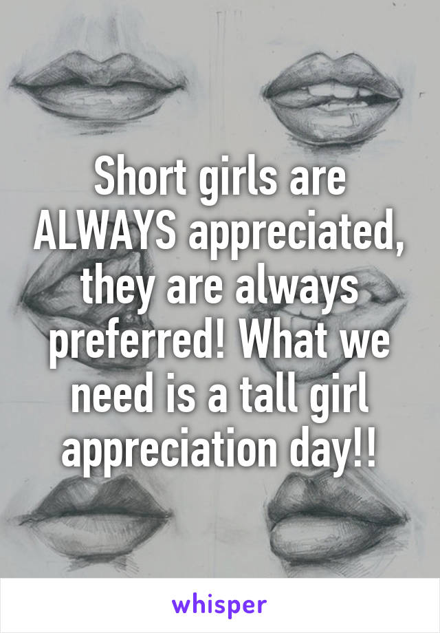 Short girls are ALWAYS appreciated, they are always preferred! What we need is a tall girl appreciation day!!