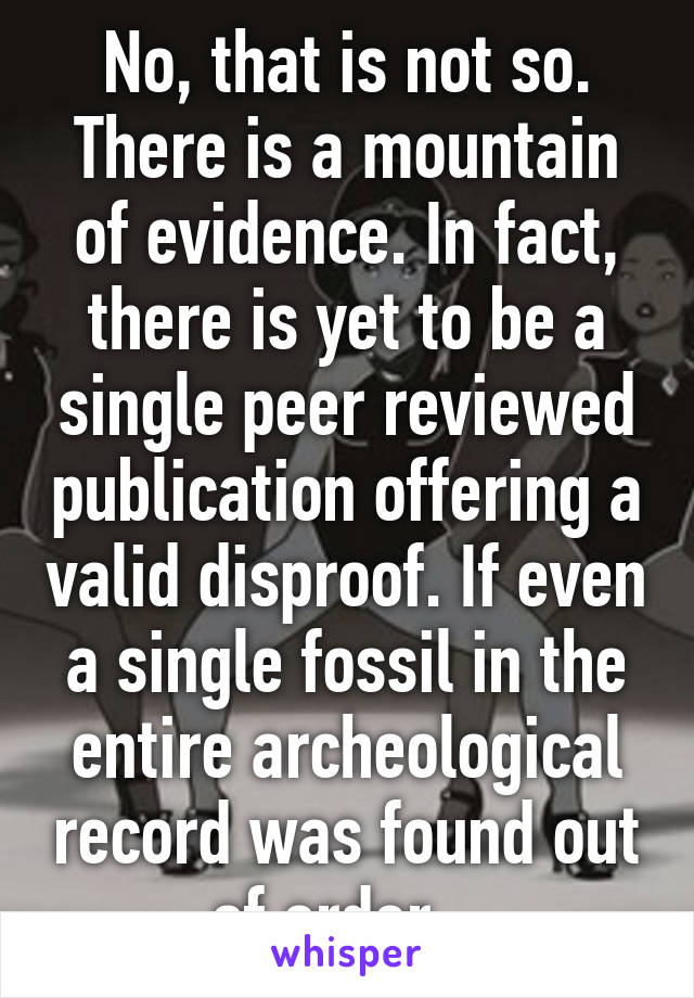 No, that is not so. There is a mountain of evidence. In fact, there is yet to be a single peer reviewed publication offering a valid disproof. If even a single fossil in the entire archeological record was found out of order...
