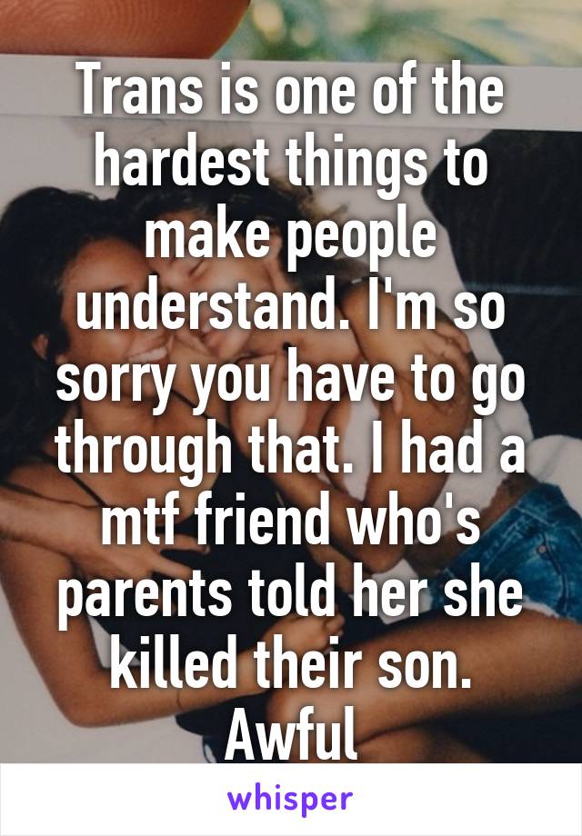 Trans is one of the hardest things to make people understand. I'm so sorry you have to go through that. I had a mtf friend who's parents told her she killed their son. Awful