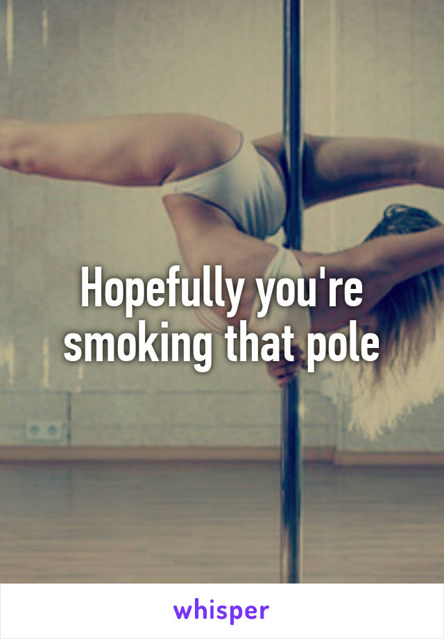 Hopefully you're smoking that pole