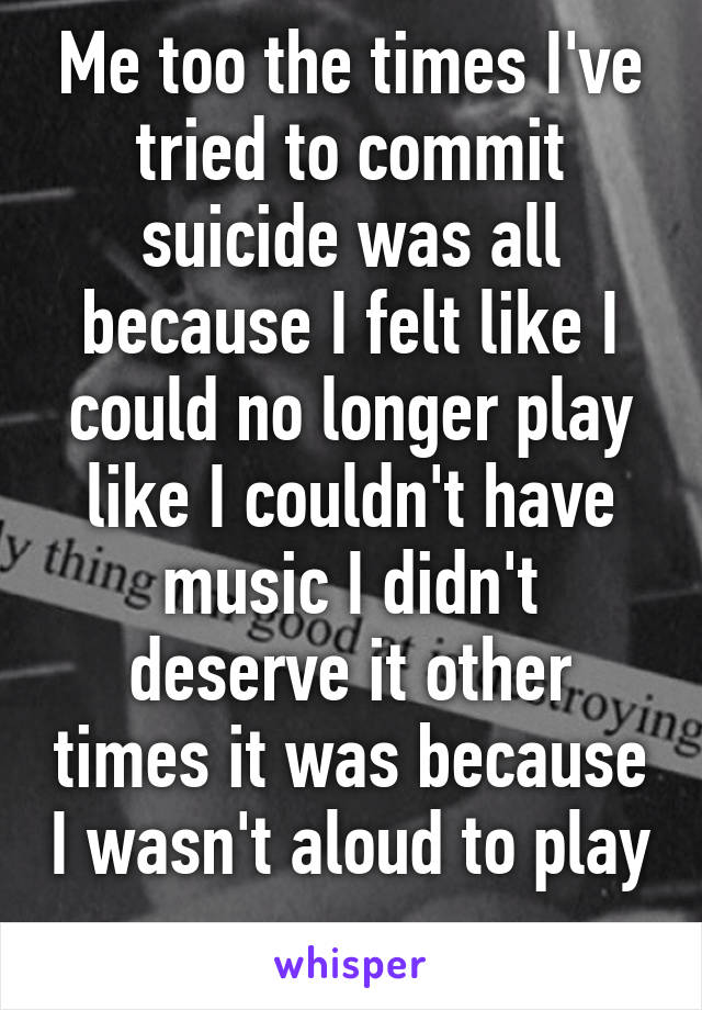 Me too the times I've tried to commit suicide was all because I felt like I could no longer play like I couldn't have music I didn't deserve it other times it was because I wasn't aloud to play 