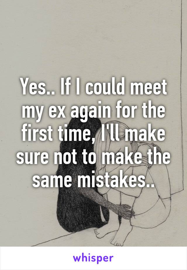 Yes.. If I could meet my ex again for the first time, I'll make sure not to make the same mistakes..