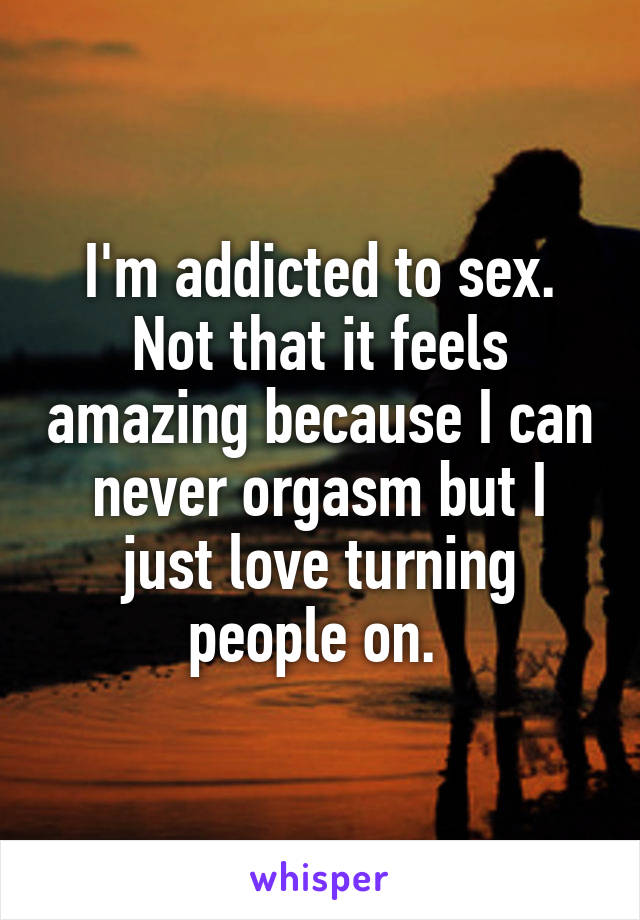 I'm addicted to sex. Not that it feels amazing because I can never orgasm but I just love turning people on. 