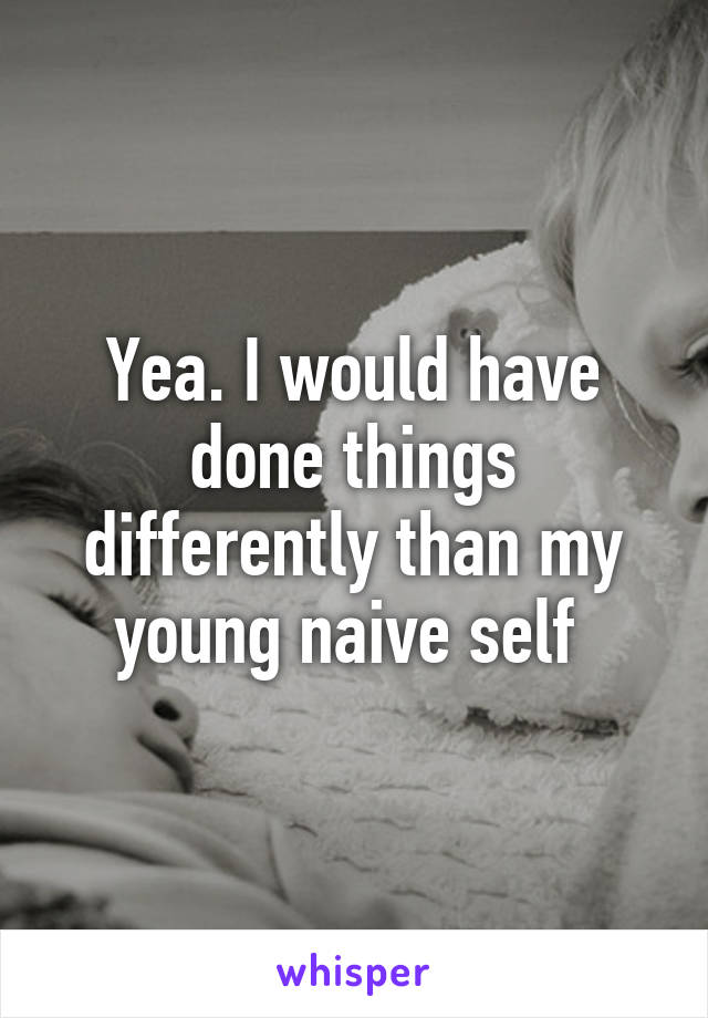 Yea. I would have done things differently than my young naive self 