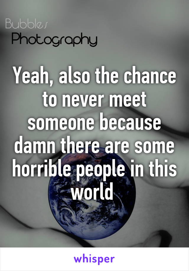 Yeah, also the chance to never meet someone because damn there are some horrible people in this world 