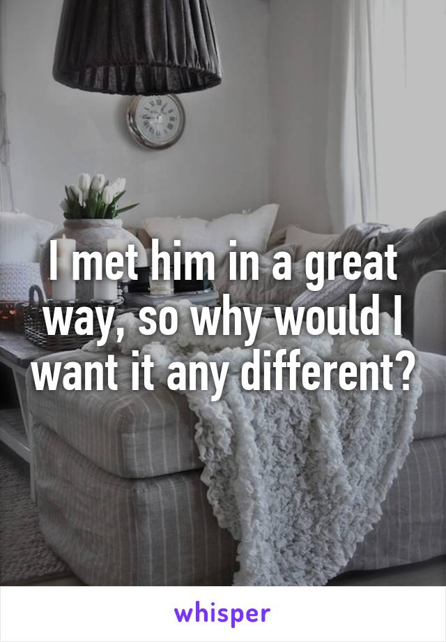 I met him in a great way, so why would I want it any different?