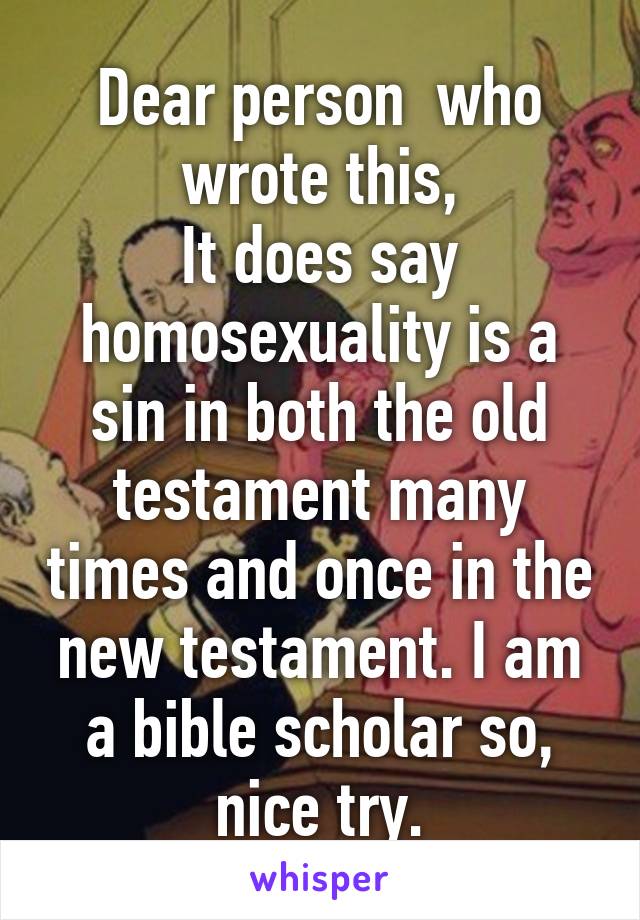 Dear person  who wrote this,
It does say homosexuality is a sin in both the old testament many times and once in the new testament. I am a bible scholar so, nice try.