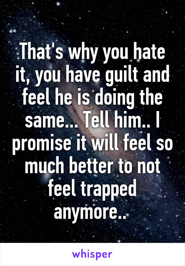 That's why you hate it, you have guilt and feel he is doing the same... Tell him.. I promise it will feel so much better to not feel trapped anymore.. 