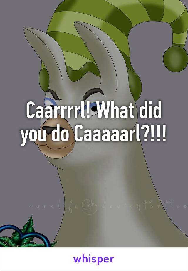 Caarrrrl! What did you do Caaaaarl?!!!
