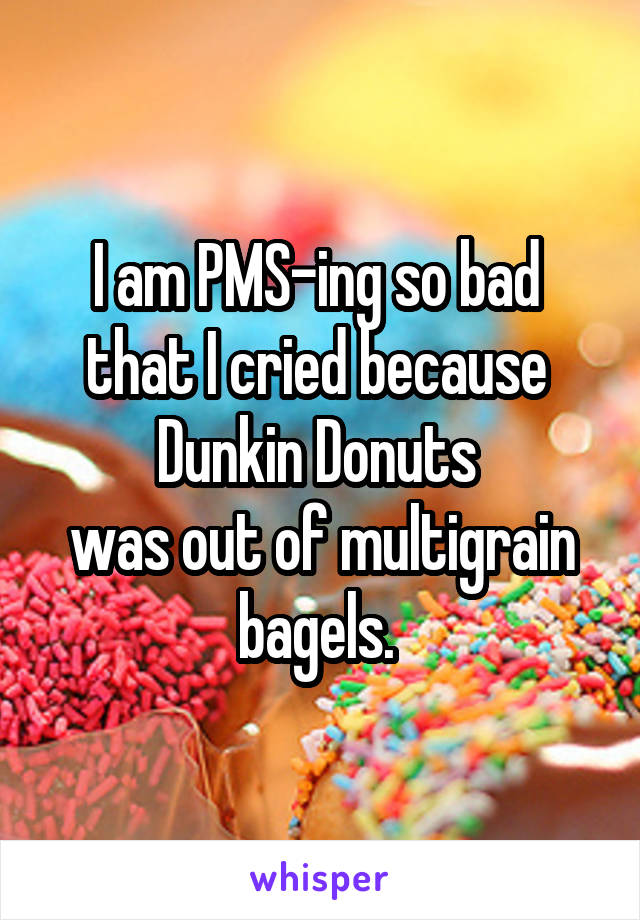 I am PMS-ing so bad 
that I cried because 
Dunkin Donuts 
was out of multigrain bagels. 