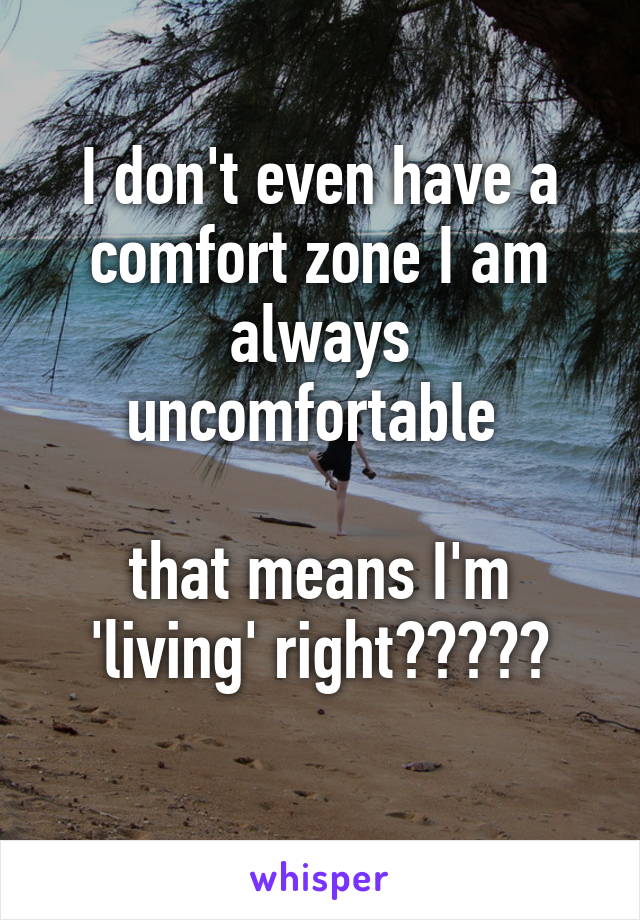 I don't even have a comfort zone I am always uncomfortable 

that means I'm 'living' right?????
