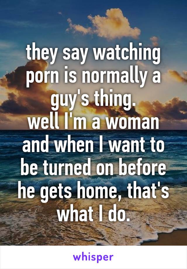they say watching porn is normally a guy's thing.
well I'm a woman and when I want to be turned on before he gets home, that's what I do.