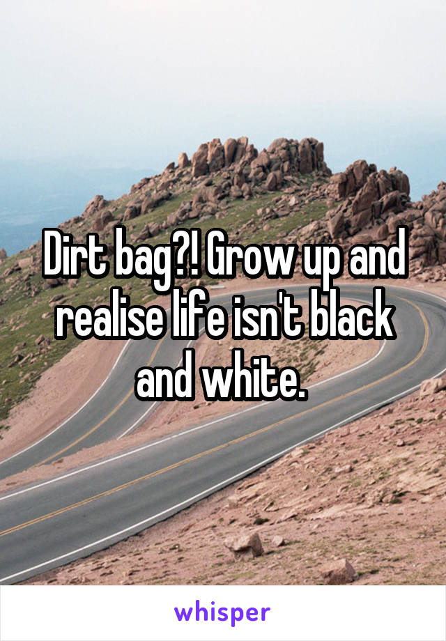 Dirt bag?! Grow up and realise life isn't black and white. 