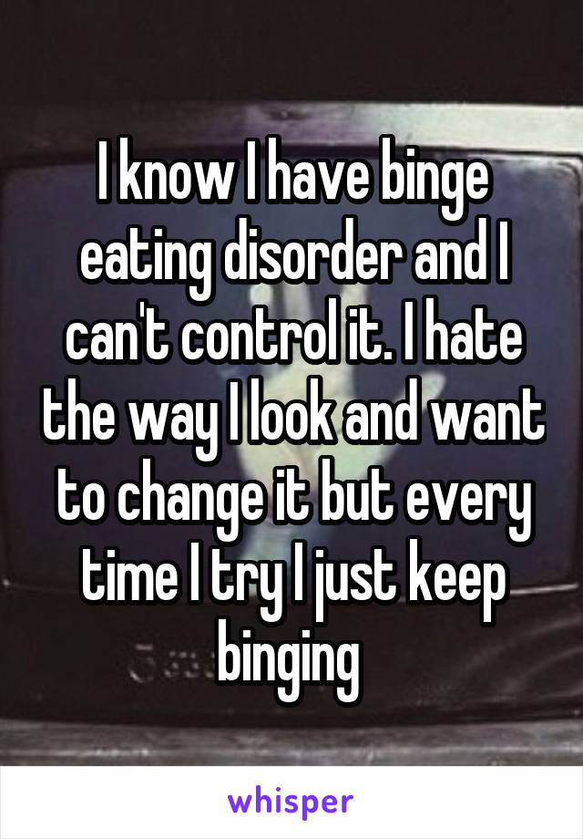 I know I have binge eating disorder and I can't control it. I hate the way I look and want to change it but every time I try I just keep binging 