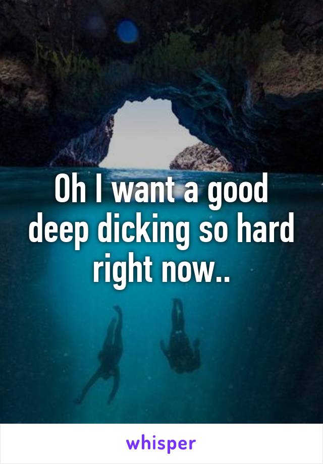 Oh I want a good deep dicking so hard right now..
