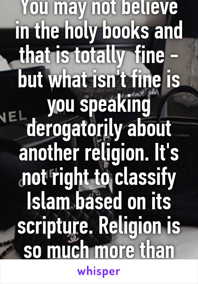 You may not believe in the holy books and that is totally  fine - but what isn't fine is you speaking derogatorily about another religion. It's not right to classify Islam based on its scripture. Religion is so much more than its book