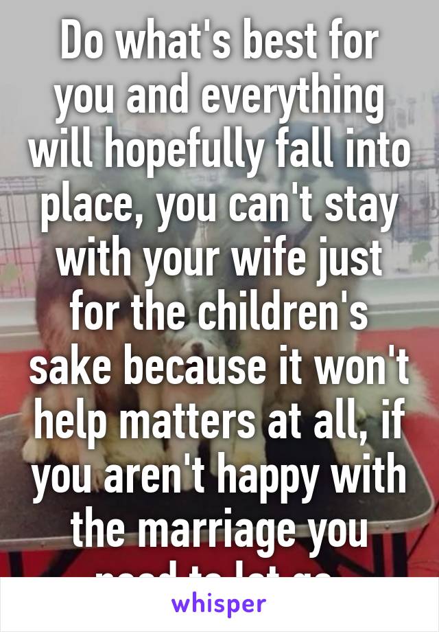 Do what's best for you and everything will hopefully fall into place, you can't stay with your wife just for the children's sake because it won't help matters at all, if you aren't happy with the marriage you need to let go 