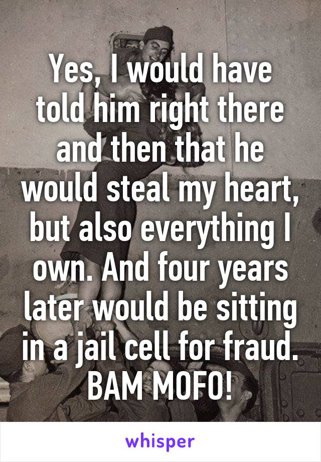 Yes, I would have told him right there and then that he would steal my heart, but also everything I own. And four years later would be sitting in a jail cell for fraud. BAM MOFO!
