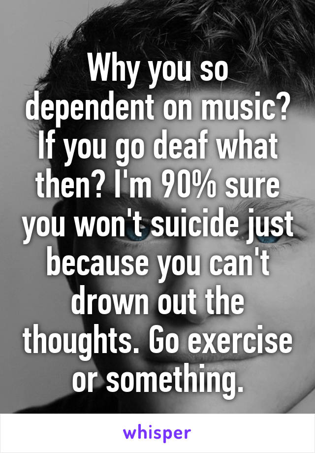 Why you so dependent on music? If you go deaf what then? I'm 90% sure you won't suicide just because you can't drown out the thoughts. Go exercise or something.