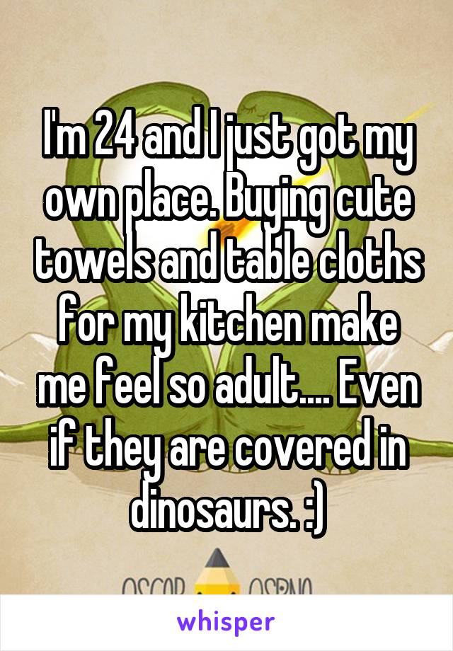I'm 24 and I just got my own place. Buying cute towels and table cloths for my kitchen make me feel so adult.... Even if they are covered in dinosaurs. :)