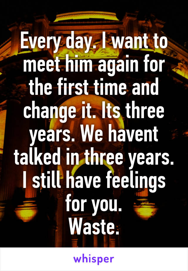 Every day. I want to meet him again for the first time and change it. Its three years. We havent talked in three years. I still have feelings for you.
Waste.