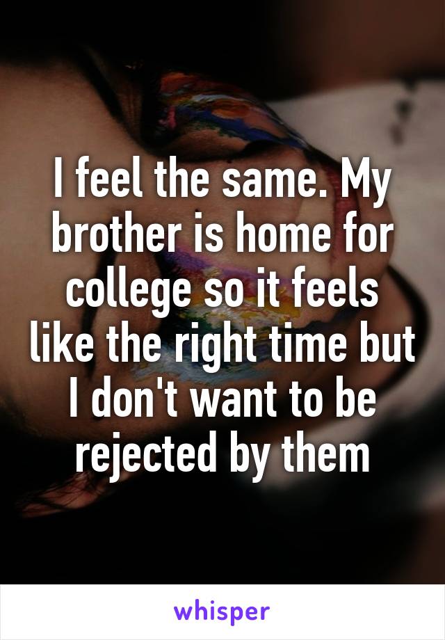 I feel the same. My brother is home for college so it feels like the right time but I don't want to be rejected by them
