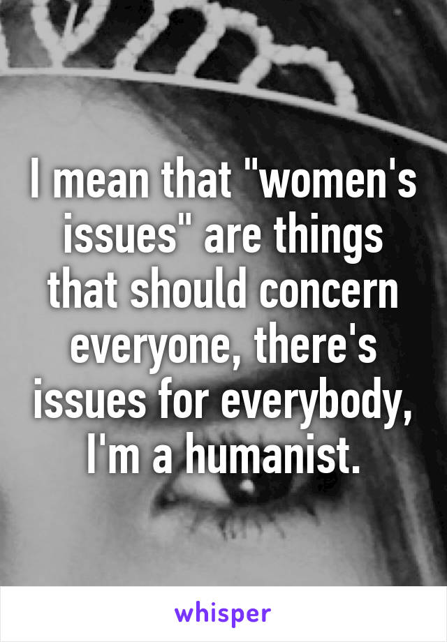 I mean that "women's issues" are things that should concern everyone, there's issues for everybody, I'm a humanist.