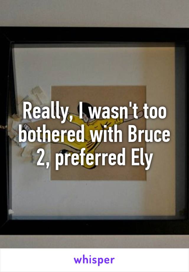 Really, I wasn't too bothered with Bruce 2, preferred Ely
