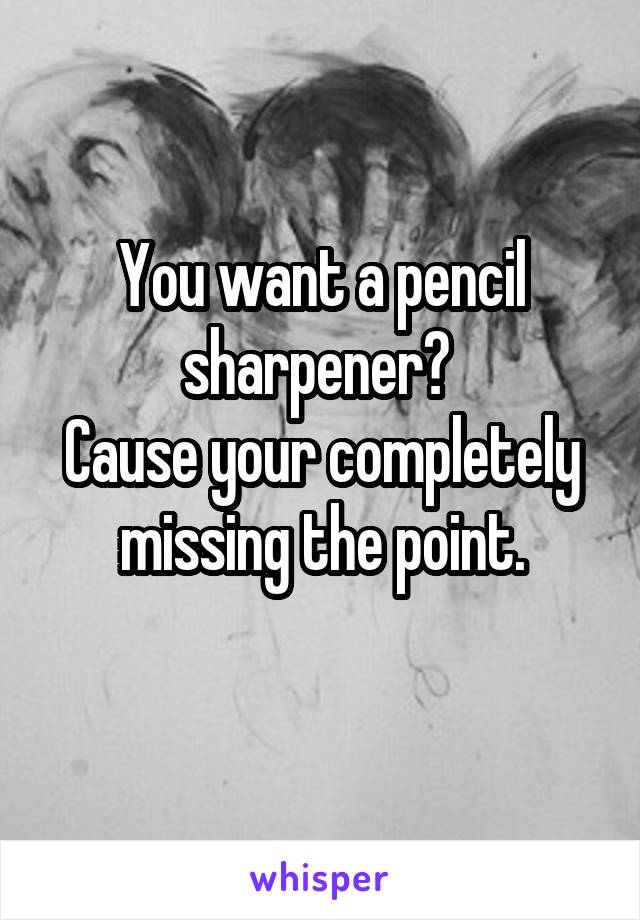 You want a pencil sharpener? 
Cause your completely missing the point.
