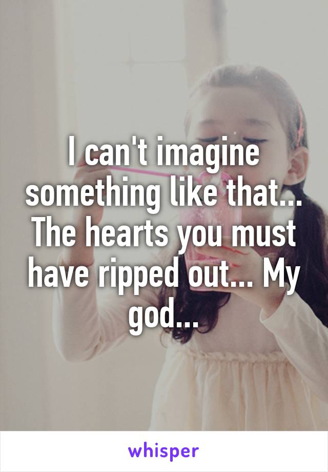 I can't imagine something like that... The hearts you must have ripped out... My god...